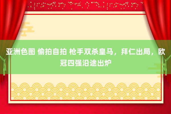 亚洲色图 偷拍自拍 枪手双杀皇马，拜仁出局，欧冠四强沿途出炉