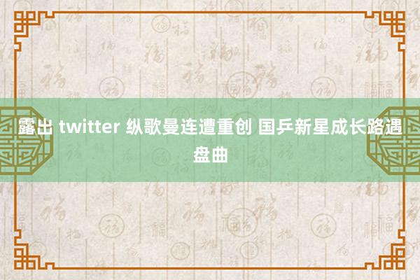 露出 twitter 纵歌曼连遭重创 国乒新星成长路遇盘曲