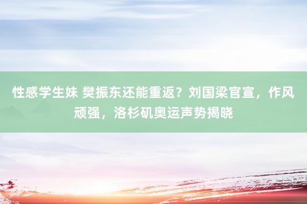 性感学生妹 樊振东还能重返？刘国梁官宣，作风顽强，洛杉矶奥运声势揭晓