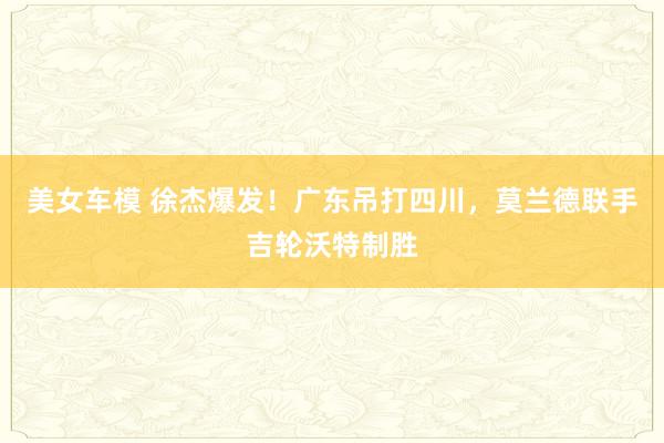 美女车模 徐杰爆发！广东吊打四川，莫兰德联手吉轮沃特制胜