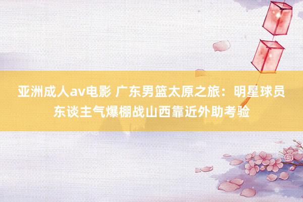 亚洲成人av电影 广东男篮太原之旅：明星球员东谈主气爆棚战山西靠近外助考验