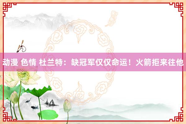 动漫 色情 杜兰特：缺冠军仅仅命运！火箭拒来往他