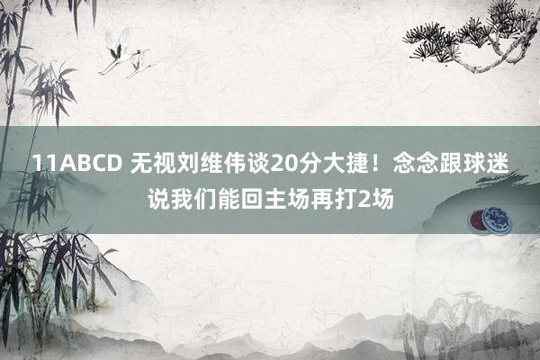 11ABCD 无视刘维伟谈20分大捷！念念跟球迷说我们能回主场再打2场