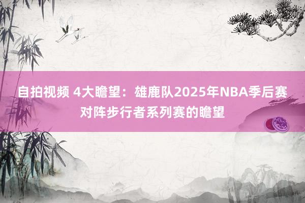 自拍视频 4大瞻望：雄鹿队2025年NBA季后赛对阵步行者系列赛的瞻望