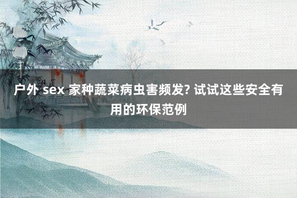 户外 sex 家种蔬菜病虫害频发? 试试这些安全有用的环保范例