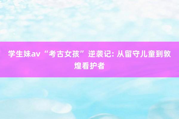 学生妹av “考古女孩” 逆袭记: 从留守儿童到敦煌看护者