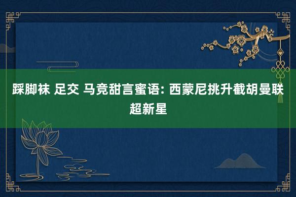 踩脚袜 足交 马竞甜言蜜语: 西蒙尼挑升截胡曼联超新星