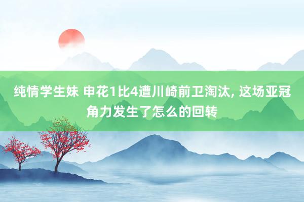 纯情学生妹 申花1比4遭川崎前卫淘汰， 这场亚冠角力发生了怎么的回转