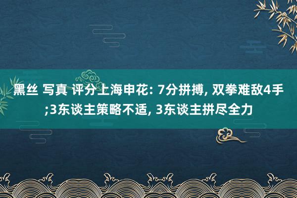 黑丝 写真 评分上海申花: 7分拼搏， 双拳难敌4手;3东谈主策略不适， 3东谈主拼尽全力
