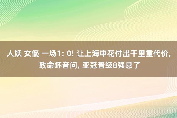 人妖 女優 一场1: 0! 让上海申花付出千里重代价， 致命坏音问， 亚冠晋级8强悬了