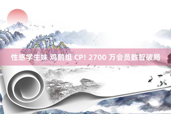 性感学生妹 鸡鹅组 CP! 2700 万会员数智破局