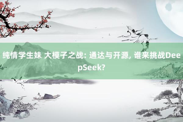 纯情学生妹 大模子之战: 通达与开源， 谁来挑战DeepSeek?