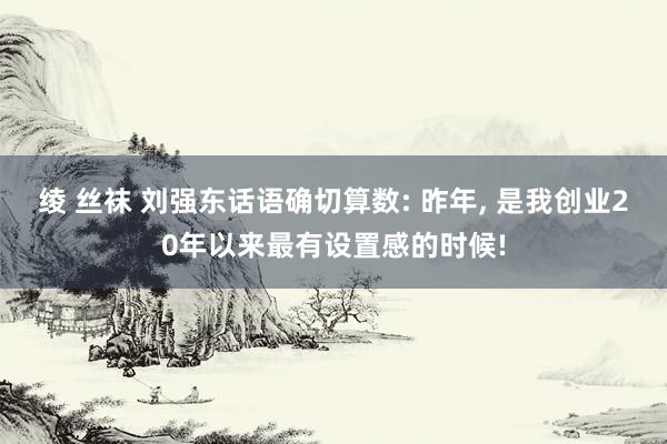 绫 丝袜 刘强东话语确切算数: 昨年， 是我创业20年以来最有设置感的时候!