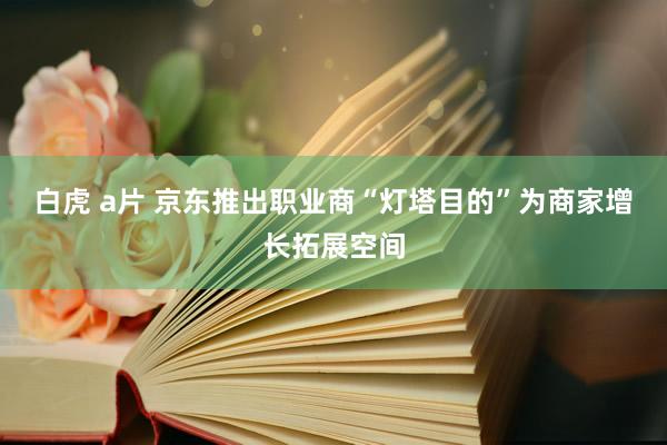 白虎 a片 京东推出职业商“灯塔目的”为商家增长拓展空间