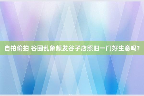 自拍偷拍 谷圈乱象频发谷子店照旧一门好生意吗?