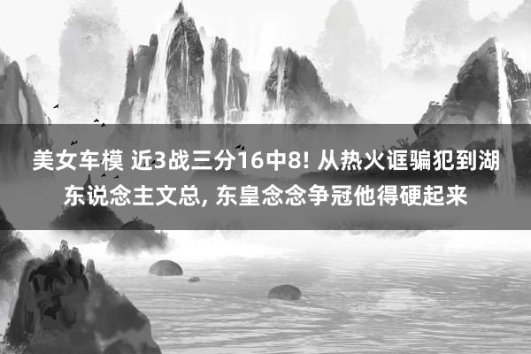 美女车模 近3战三分16中8! 从热火诓骗犯到湖东说念主文总， 东皇念念争冠他得硬起来