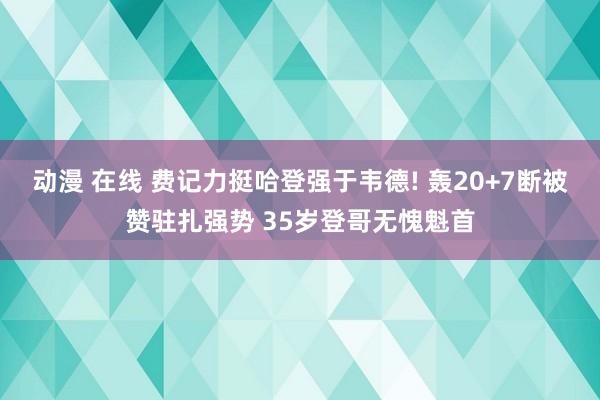 动漫 在线 费记力挺哈登强于韦德! 轰20+7断被赞驻扎强势 35岁登哥无愧魁首