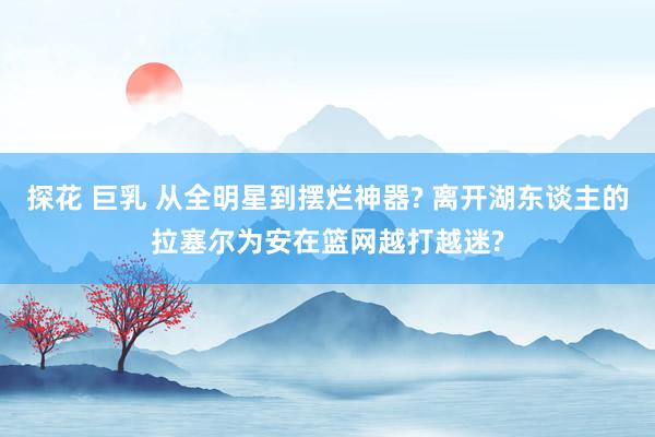 探花 巨乳 从全明星到摆烂神器? 离开湖东谈主的拉塞尔为安在篮网越打越迷?
