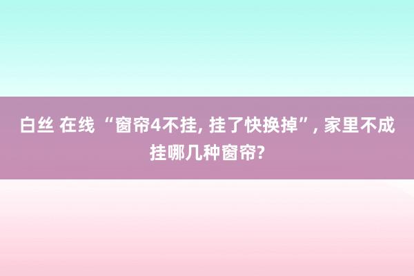 白丝 在线 “窗帘4不挂， 挂了快换掉”， 家里不成挂哪几种窗帘?
