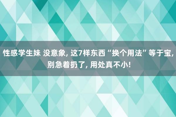 性感学生妹 没意象， 这7样东西“换个用法”等于宝， 别急着扔了， 用处真不小!