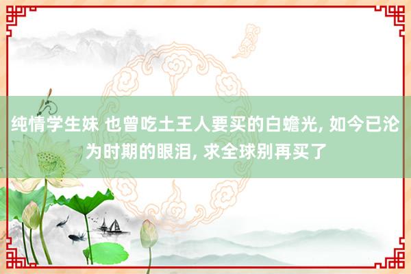 纯情学生妹 也曾吃土王人要买的白蟾光， 如今已沦为时期的眼泪， 求全球别再买了
