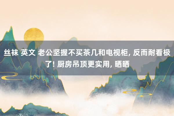 丝袜 英文 老公坚握不买茶几和电视柜， 反而耐看极了! 厨房吊顶更实用， 晒晒