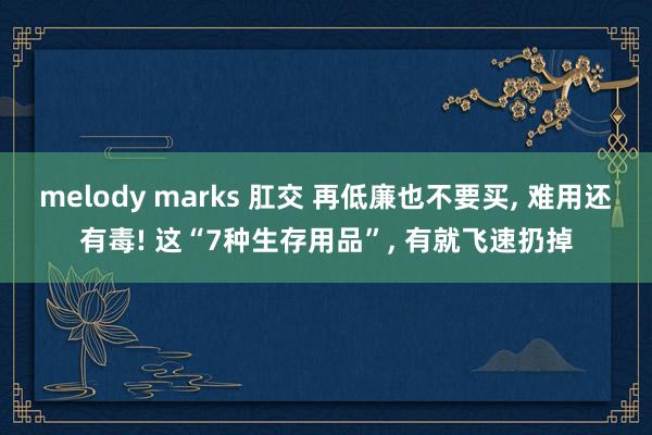 melody marks 肛交 再低廉也不要买， 难用还有毒! 这“7种生存用品”， 有就飞速扔掉