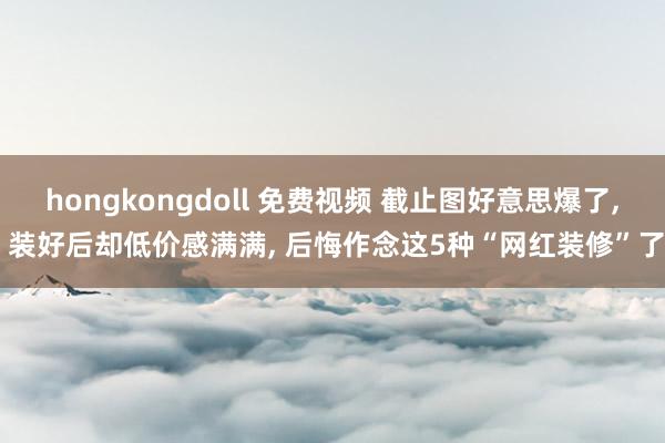 hongkongdoll 免费视频 截止图好意思爆了， 装好后却低价感满满， 后悔作念这5种“网红装修”了