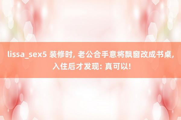 lissa_sex5 装修时， 老公合手意将飘窗改成书桌， 入住后才发现: 真可以!