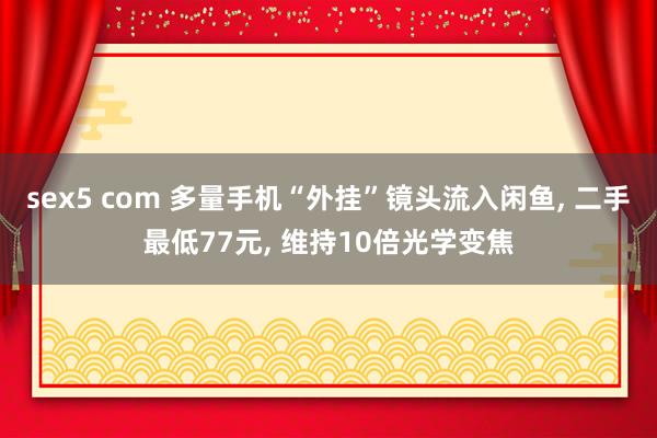 sex5 com 多量手机“外挂”镜头流入闲鱼， 二手最低77元， 维持10倍光学变焦