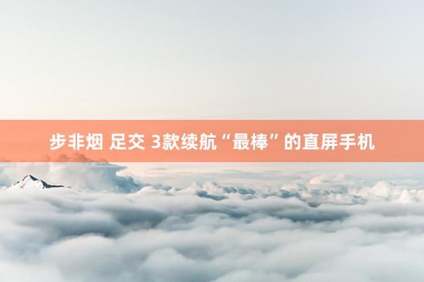 步非烟 足交 3款续航“最棒”的直屏手机