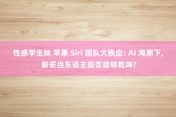 性感学生妹 苹果 Siri 团队大换血: AI 海潮下， 新妥当东谈主能否旋转乾坤?