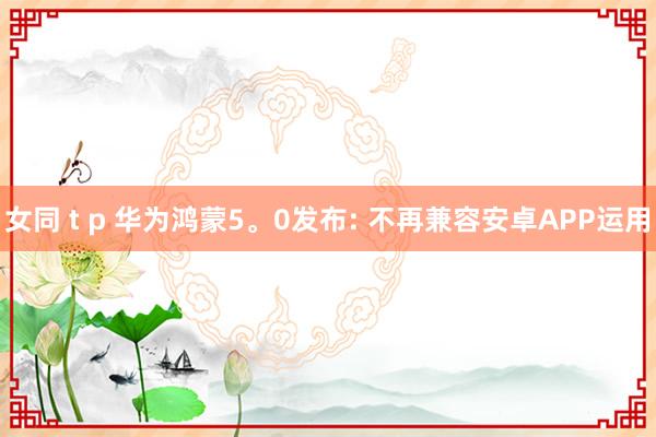 女同 t p 华为鸿蒙5。0发布: 不再兼容安卓APP运用