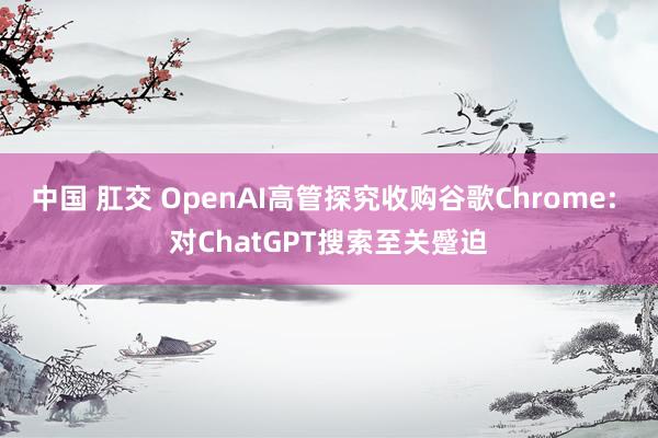 中国 肛交 OpenAI高管探究收购谷歌Chrome: 对ChatGPT搜索至关蹙迫