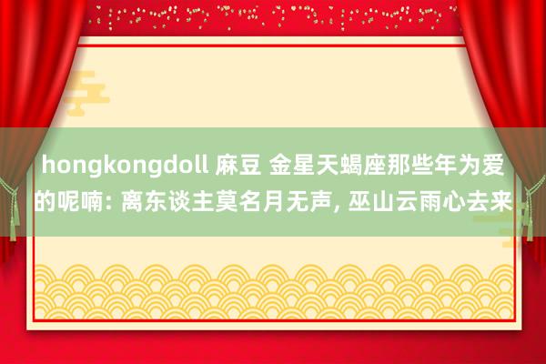 hongkongdoll 麻豆 金星天蝎座那些年为爱的呢喃: 离东谈主莫名月无声， 巫山云雨心去来