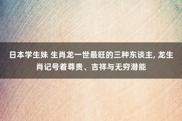 日本学生妹 生肖龙一世最旺的三种东谈主， 龙生肖记号着尊贵、吉祥与无穷潜能