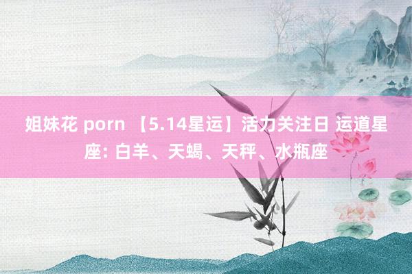 姐妹花 porn 【5.14星运】活力关注日 运道星座: 白羊、天蝎、天秤、水瓶座