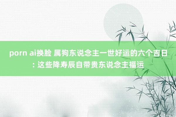 porn ai换脸 属狗东说念主一世好运的六个吉日: 这些降寿辰自带贵东说念主福运