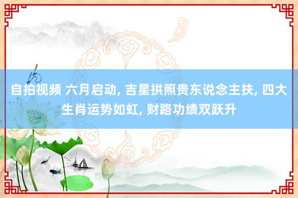 自拍视频 六月启动， 吉星拱照贵东说念主扶， 四大生肖运势如虹， 财路功绩双跃升