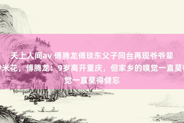 天上人间av 傅腾龙傅琰东父子同台再现爷爷辈魔术炒米花，傅腾龙：9岁离开重庆，但家乡的嗅觉一直莫得健忘