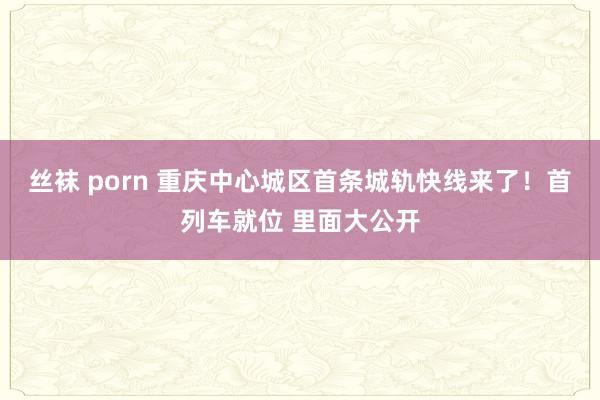 丝袜 porn 重庆中心城区首条城轨快线来了！首列车就位 里面大公开