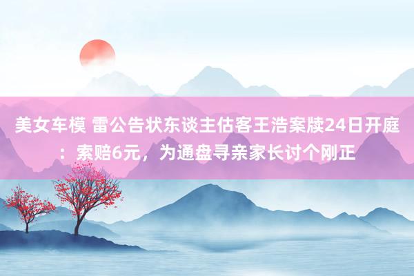 美女车模 雷公告状东谈主估客王浩案牍24日开庭：索赔6元，为通盘寻亲家长讨个刚正