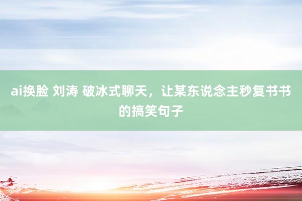ai换脸 刘涛 破冰式聊天，让某东说念主秒复书书的搞笑句子