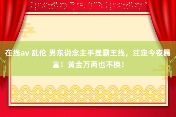 在线av 乱伦 男东说念主手捏霸王线，注定今夜暴富！黄金万两也不换！