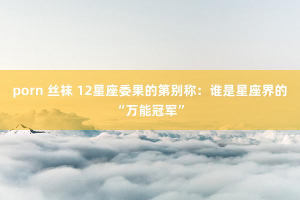 porn 丝袜 12星座委果的第别称：谁是星座界的“万能冠军”