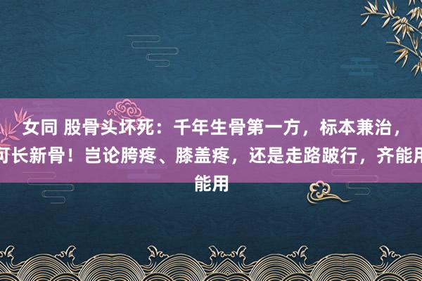 女同 股骨头坏死:千年生骨第一方,标本兼治,可长新骨!岂论胯疼、膝盖疼,还是走路跛行,齐能用