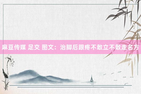 麻豆传媒 足交 图文：治脚后跟疼不敢立不敢走名方