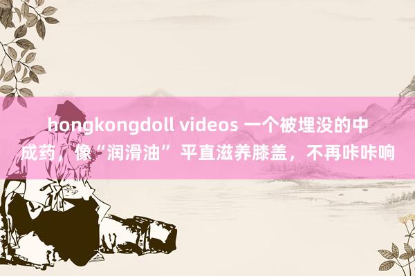 hongkongdoll videos 一个被埋没的中成药，像“润滑油” 平直滋养膝盖，不再咔咔响