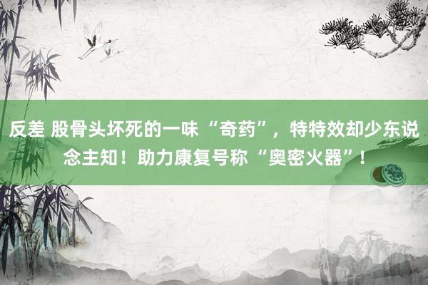 反差 股骨头坏死的一味 “奇药”，特特效却少东说念主知！助力康复号称 “奥密火器”！