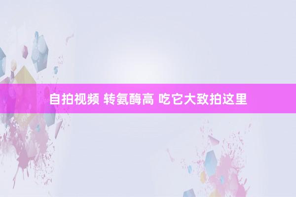 自拍视频 转氨酶高 吃它大致拍这里